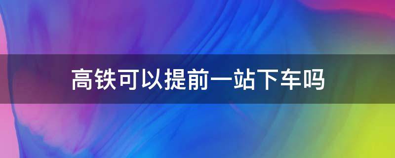 疫情期间高铁可以提前一站下车吗 高铁可以提前一站下车吗