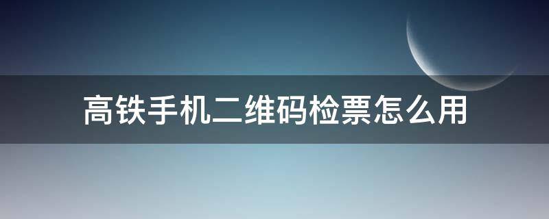 高铁手机二维码检票怎么用（高铁能二维码检票吗?）