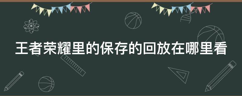 王者荣耀里的保存的回放在哪里看 王者荣耀保存的回放在哪儿看