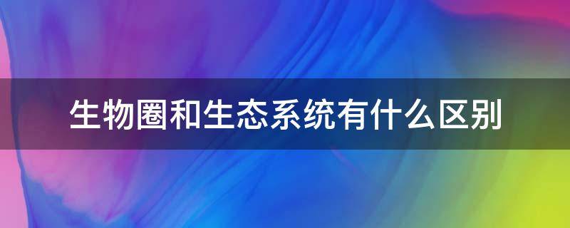 生物圈和生态系统有什么区别 生物圈和生态系统有什么区别和联系