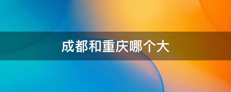 成都和重庆哪个大 成都和重庆哪个大一些