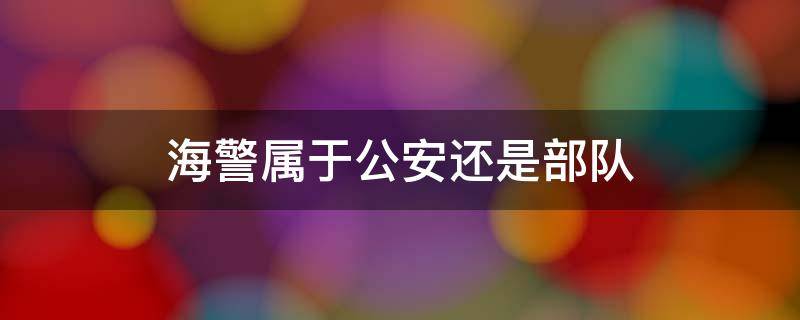 海警属于公安还是部队 海警是部队还是地方部门