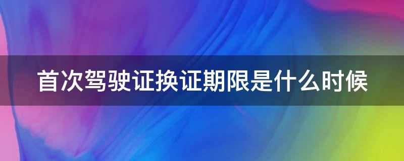 首次换驾驶证是几年 首次驾驶证换证期限是什么时候