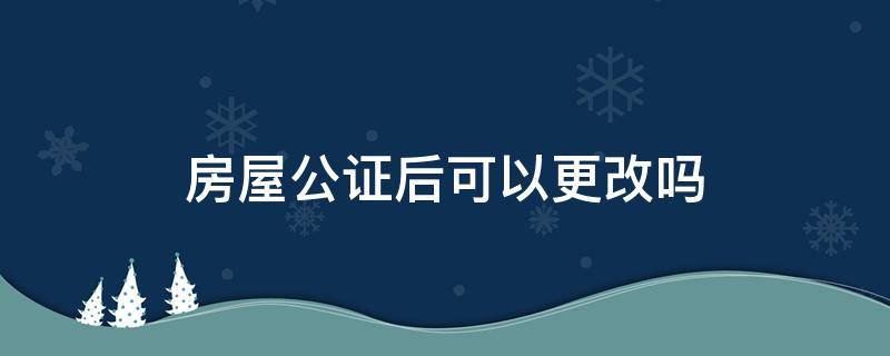 房屋公证后可以更改吗 房屋公证后可以修改吗