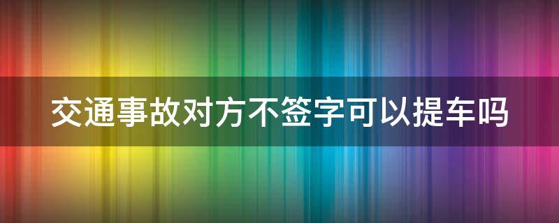 交通事故对方不签字可以提车吗 车辆事故对方不签字可以提车吗