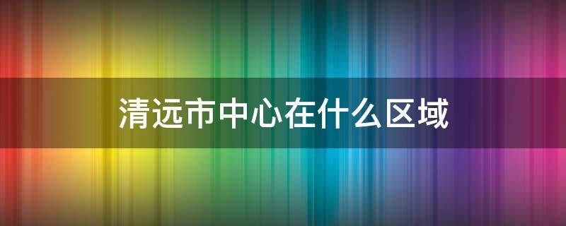 清远清城区是市中心吗 清远市中心在什么区域