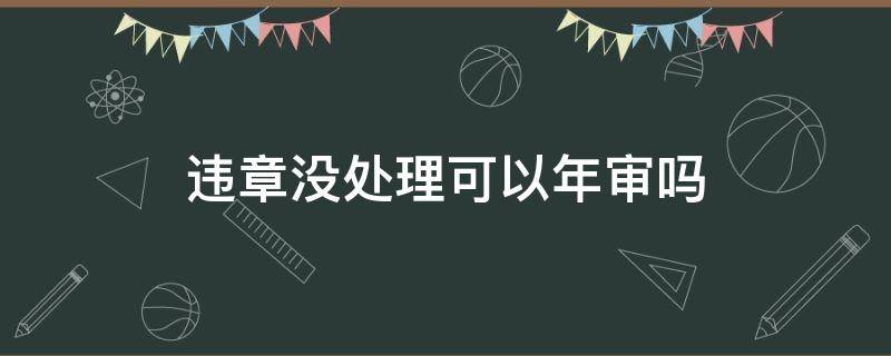 违章没处理可以年审吗 违章没处理可以年审吗2019