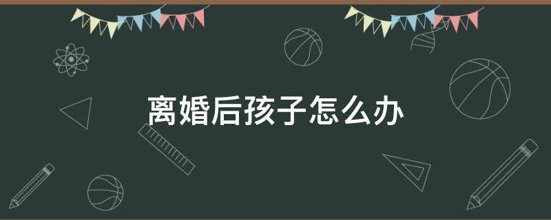 离婚后孩子怎么办 女人离婚后孩子怎么办