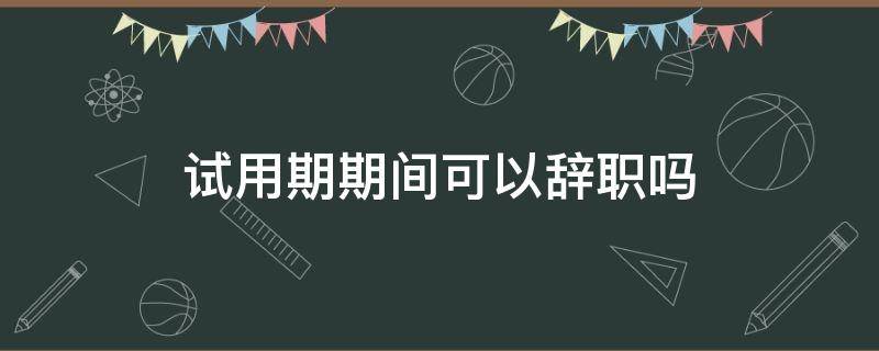 试用期期间可以辞职吗 试用期内能辞职吗