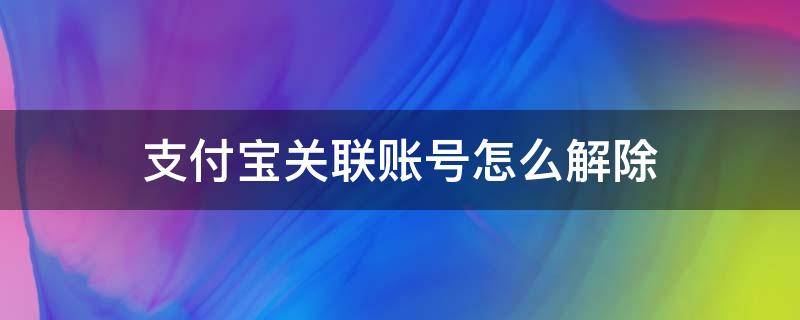 支付宝关联账号怎么解除关联 支付宝关联账号怎么解除