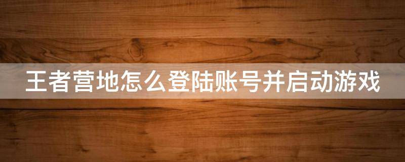 王者营地怎么登陆账号并启动游戏 王者营地怎么登陆账号并启动游戏功能