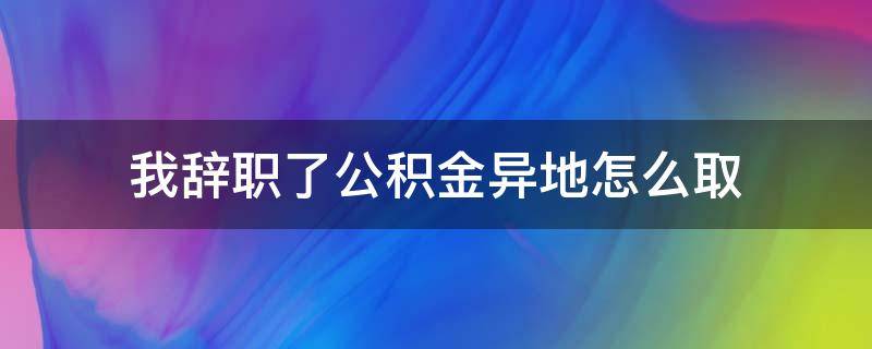 异地工作辞职后公积金怎么取 我辞职了公积金异地怎么取