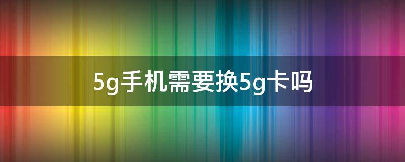 5g手机需要换5g卡吗 5G手机需要换5G卡吗