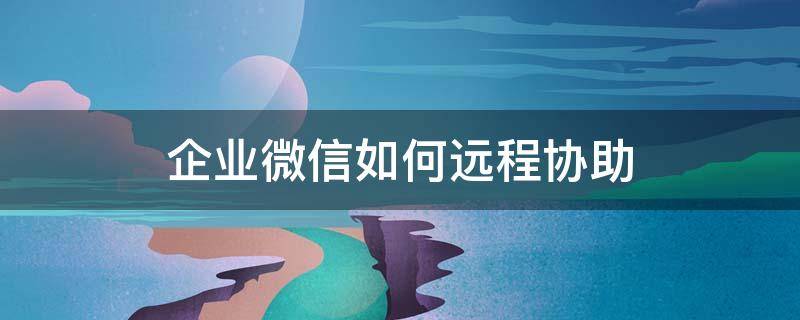 企业微信如何远程协助 企业微信怎么用远程协助