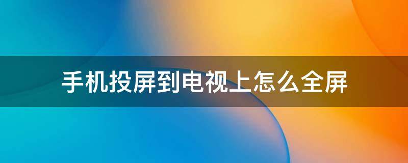 小米手机投屏到电视上怎么全屏 手机投屏到电视上怎么全屏