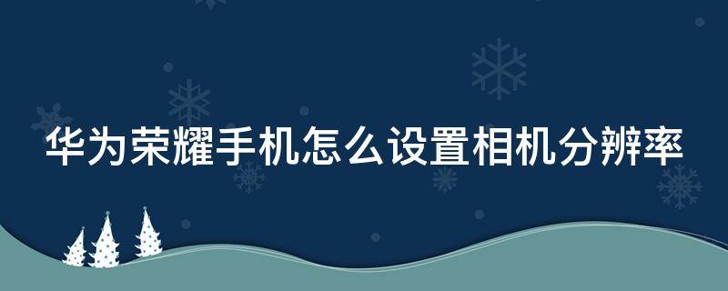 华为荣耀手机怎么设置相机分辨率 荣耀手机怎么调照片分辨率