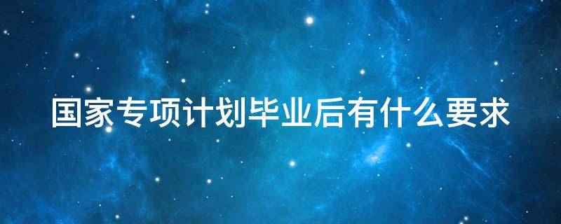 国家专项计划毕业后有什么要求嘛 国家专项计划毕业后有什么要求