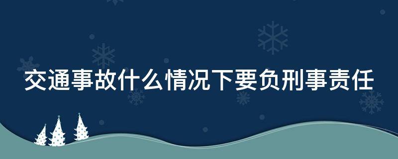 交通事故什么情况下要负刑事责任