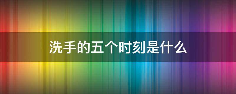 洗手的五个时刻是什么 洗手的五个时刻是什么问答题