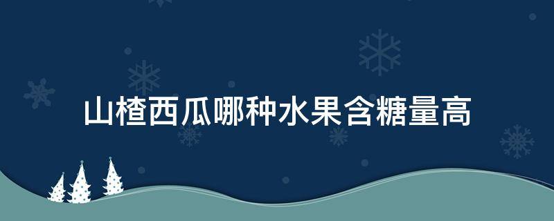 山楂西瓜哪种水果含糖量高 山楂西瓜哪个含糖量高