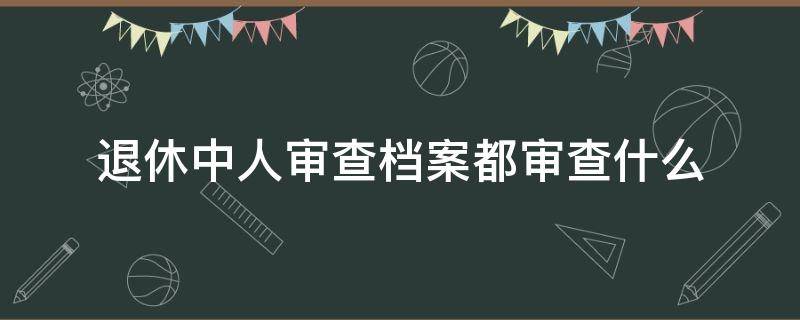 退休中人审查档案都审查什么 公务员退休审档案都审查什么