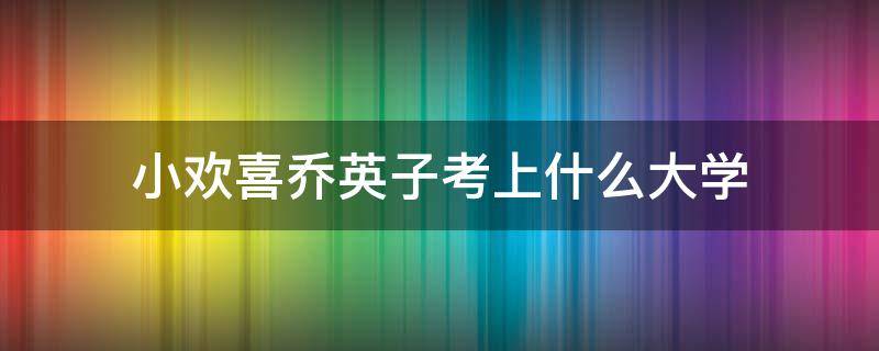 小欢喜乔英子高考成绩 小欢喜乔英子考上什么大学