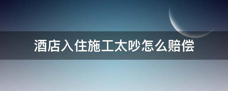 酒店楼下施工吵到在住了人怎么办 酒店入住施工太吵怎么赔偿