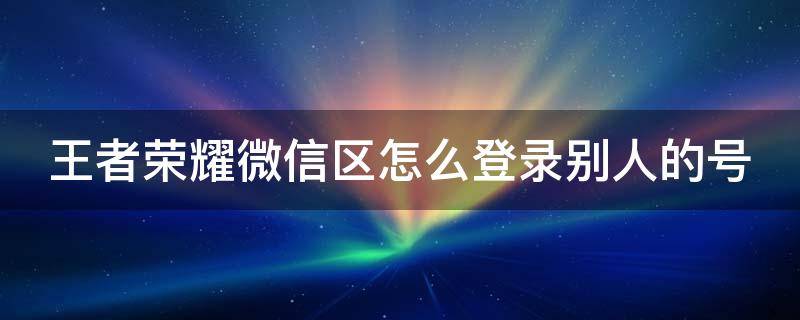 王者荣耀如何登陆其他微信账号 王者荣耀微信区怎么登录别人的号