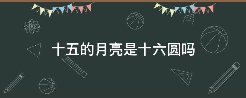 什么叫十五的月亮十六圆 十五的月亮是十六圆吗