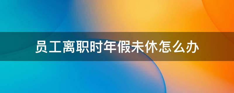 员工辞职还未休的年假怎么办 员工离职时年假未休怎么办