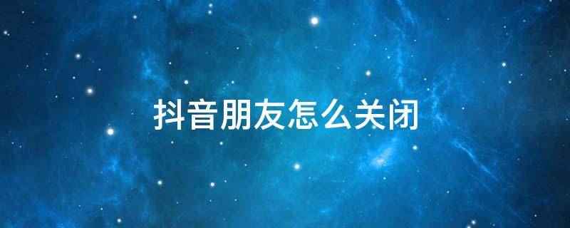 抖音朋友怎么关闭 抖音朋友怎么关闭可能认识的人