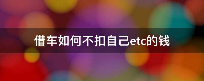 朋友借车走高速 ETC扣费怎么办 借车如何不扣自己etc的钱