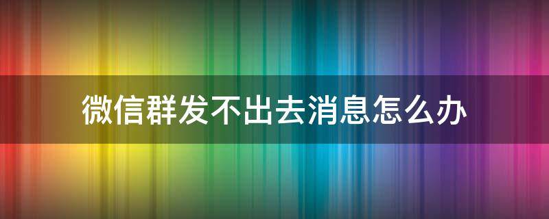 微信群消息发不出去了 微信群发不出去消息怎么办