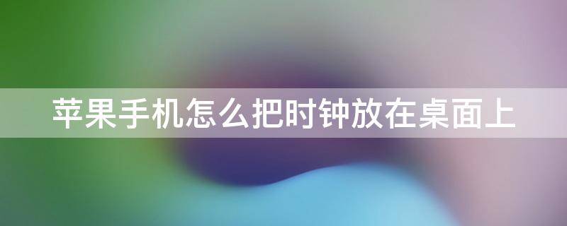 苹果手机怎么把时钟放在桌面上 苹果手机怎么把时钟放在桌面上面