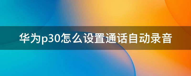 华为p30怎么设置通话自动录音 华为p30如何设置通话录音