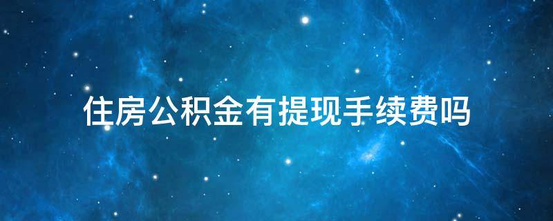 住房公积金有提现手续费吗 公积金取现需要什么手续费多少