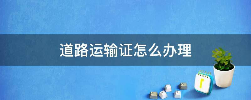 道路运输许可证怎么办 道路运输证怎么办理