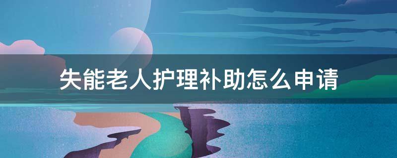 失能老人护理补助怎么申请 重庆失能老人护理补助怎么申请