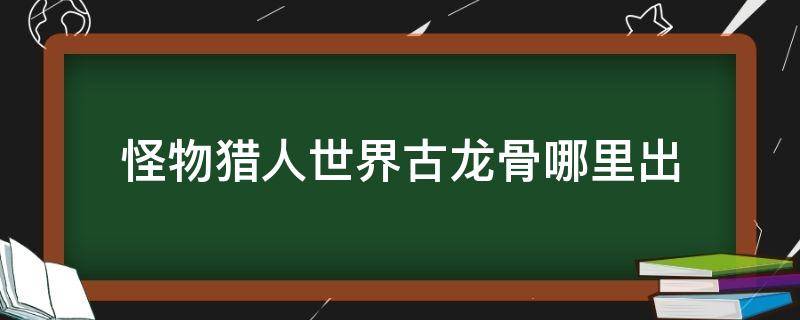 怪物猎人世界古龙骨哪里出 怪物猎人世界龙脉的古龙骨怎么获得