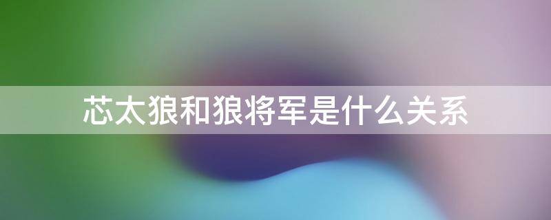 芯太狼是狼将军吗 芯太狼和狼将军是什么关系