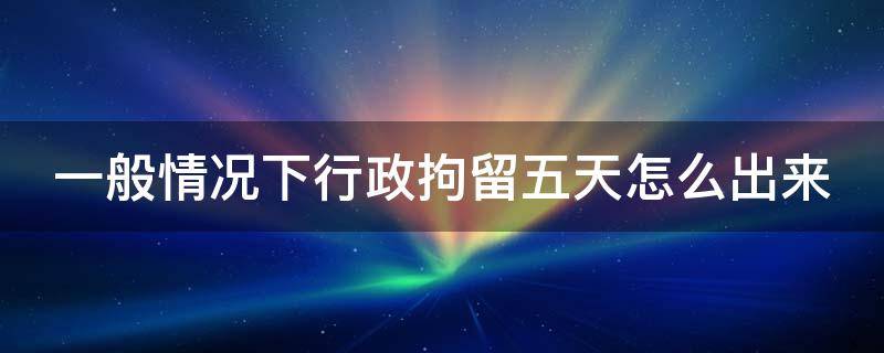 一般情况下行政拘留五天怎么出来 行政拘留5天一般是犯了什么事