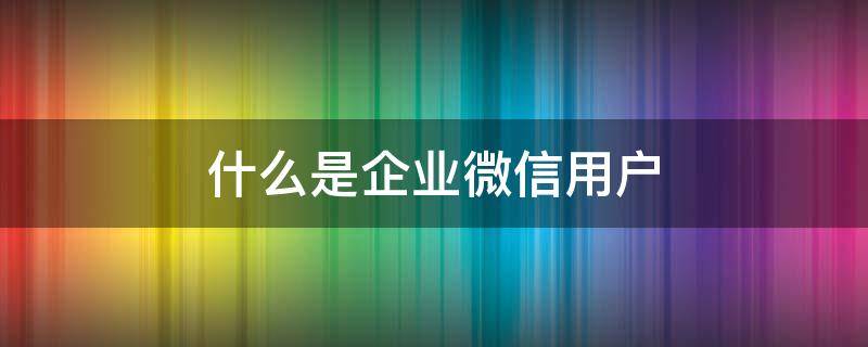 什么是企业微信用户 什么是企业微信用户?