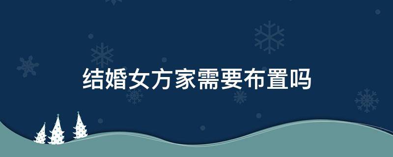 结婚女方家需要布置吗 结婚女方家里需要布置婚房吗