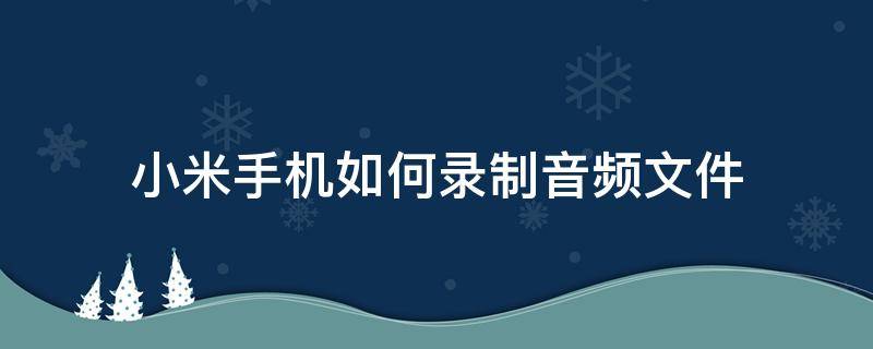 小米手机如何录制音频文件 小米手机录音机录的文件怎么播放