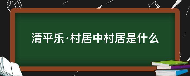 清平乐村居中清平乐是什么村居又是什么 清平乐·村居中村居是什么