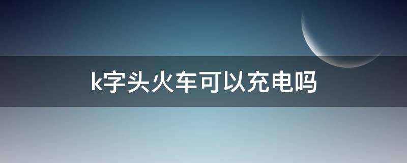 k字头火车可以充电吗 k字头火车可以充电吗图片