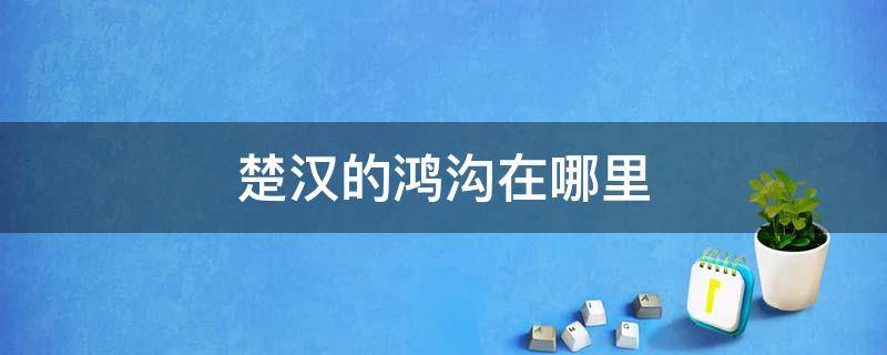 楚汉鸿沟在今天哪里 楚汉的鸿沟在哪里