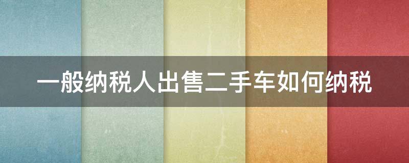 一般纳税人出售二手车如何纳税 一般纳税人出售二手车如何纳税申报