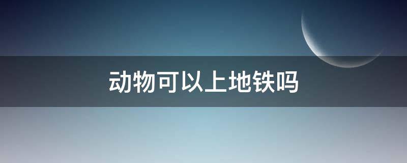 活体动物可以上地铁吗 动物可以上地铁吗