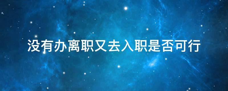 没办理入职手续可以直接离职吗 没有办离职又去入职是否可行